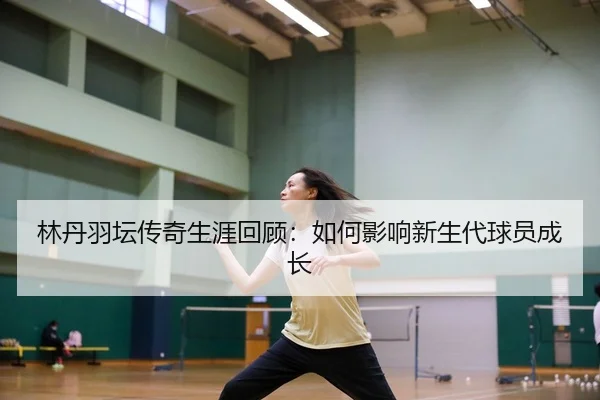 林丹羽坛传奇生涯回顾：如何影响新生代球员成长