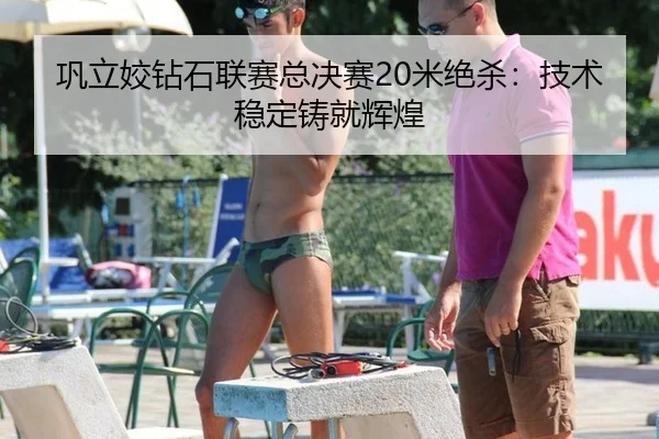 巩立姣钻石联赛总决赛20米绝杀：技术稳定铸就辉煌