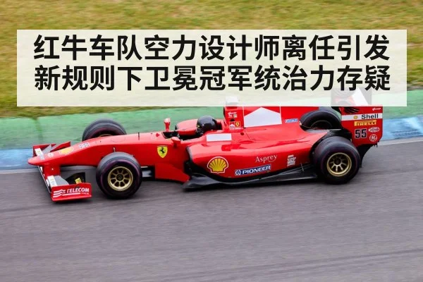 红牛车队空力设计师离任引发新规则下卫冕冠军统治力存疑